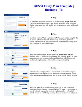 BUSS4 Essay Plan Template |
Business | Tu
1. Step
To get started, you must first create an account on site HelpWriting.net.
The registration process is quick and simple, taking just a few moments.
During this process, you will need to provide a password and a valid email
address.
2. Step
In order to create a "Write My Paper For Me" request, simply complete the
10-minute order form. Provide the necessary instructions, preferred
sources, and deadline. If you want the writer to imitate your writing style,
attach a sample of your previous work.
3. Step
When seeking assignment writing help from HelpWriting.net, our
platform utilizes a bidding system. Review bids from our writers for your
request, choose one of them based on qualifications, order history, and
feedback, then place a deposit to start the assignment writing.
4. Step
After receiving your paper, take a few moments to ensure it meets your
expectations. If you're pleased with the result, authorize payment for the
writer. Don't forget that we provide free revisions for our writing services.
5. Step
When you opt to write an assignment online with us, you can request
multiple revisions to ensure your satisfaction. We stand by our promise to
provide original, high-quality content - if plagiarized, we offer a full
refund. Choose us confidently, knowing that your needs will be fully met.
BUSS4 Essay Plan Template | Business | Tu BUSS4 Essay Plan Template | Business | Tu
 