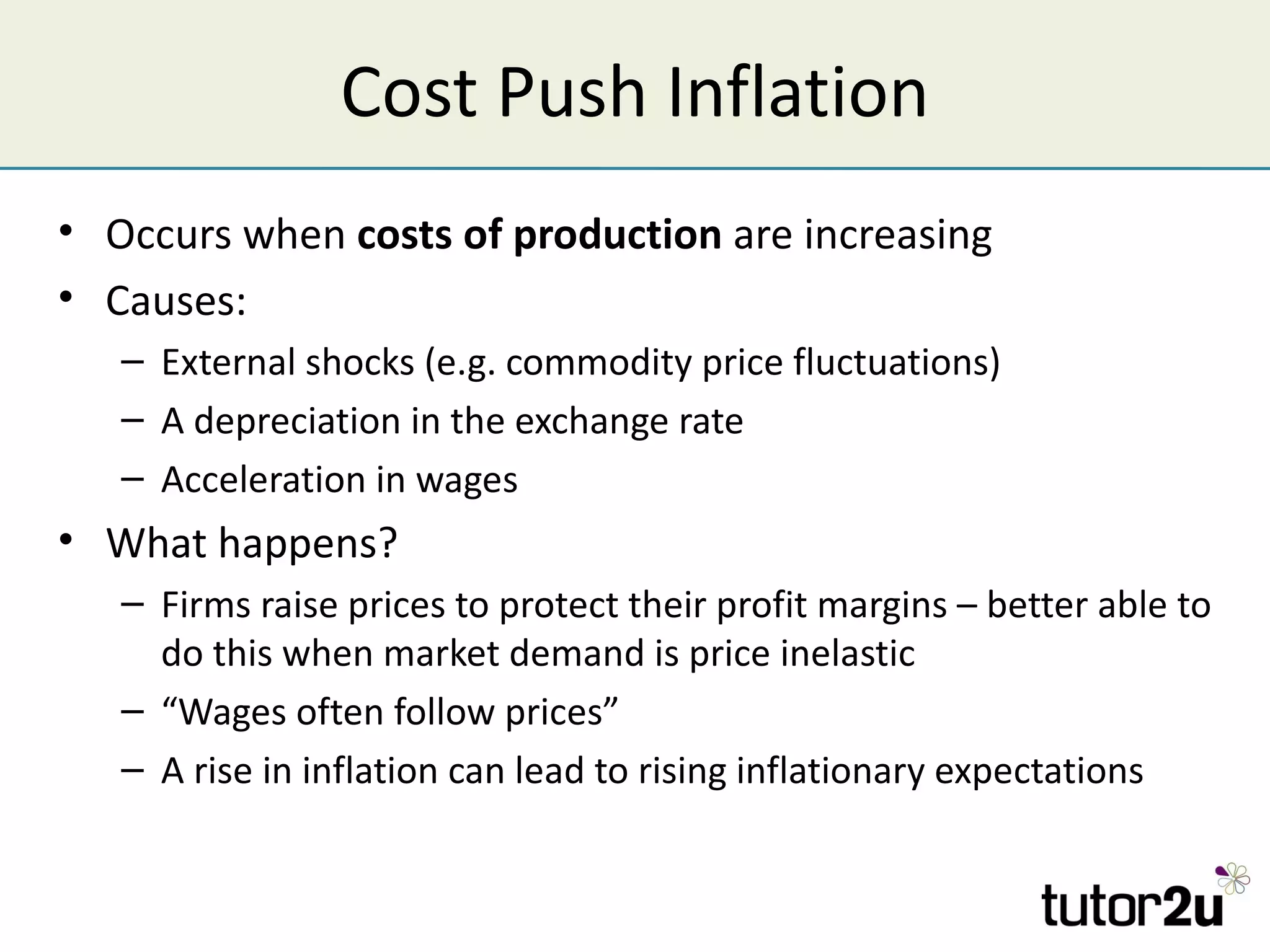 Cost Push Inflation
• Occurs when costs of production are increasing
• Causes:
   – External shocks (e.g. commodity price fluctuations)
   – A depreciation in the exchange rate
   – Acceleration in wages
• What happens?
   – Firms raise prices to protect their profit margins – better able to
     do this when market demand is price inelastic
   – “Wages often follow prices”
   – A rise in inflation can lead to rising inflationary expectations
 