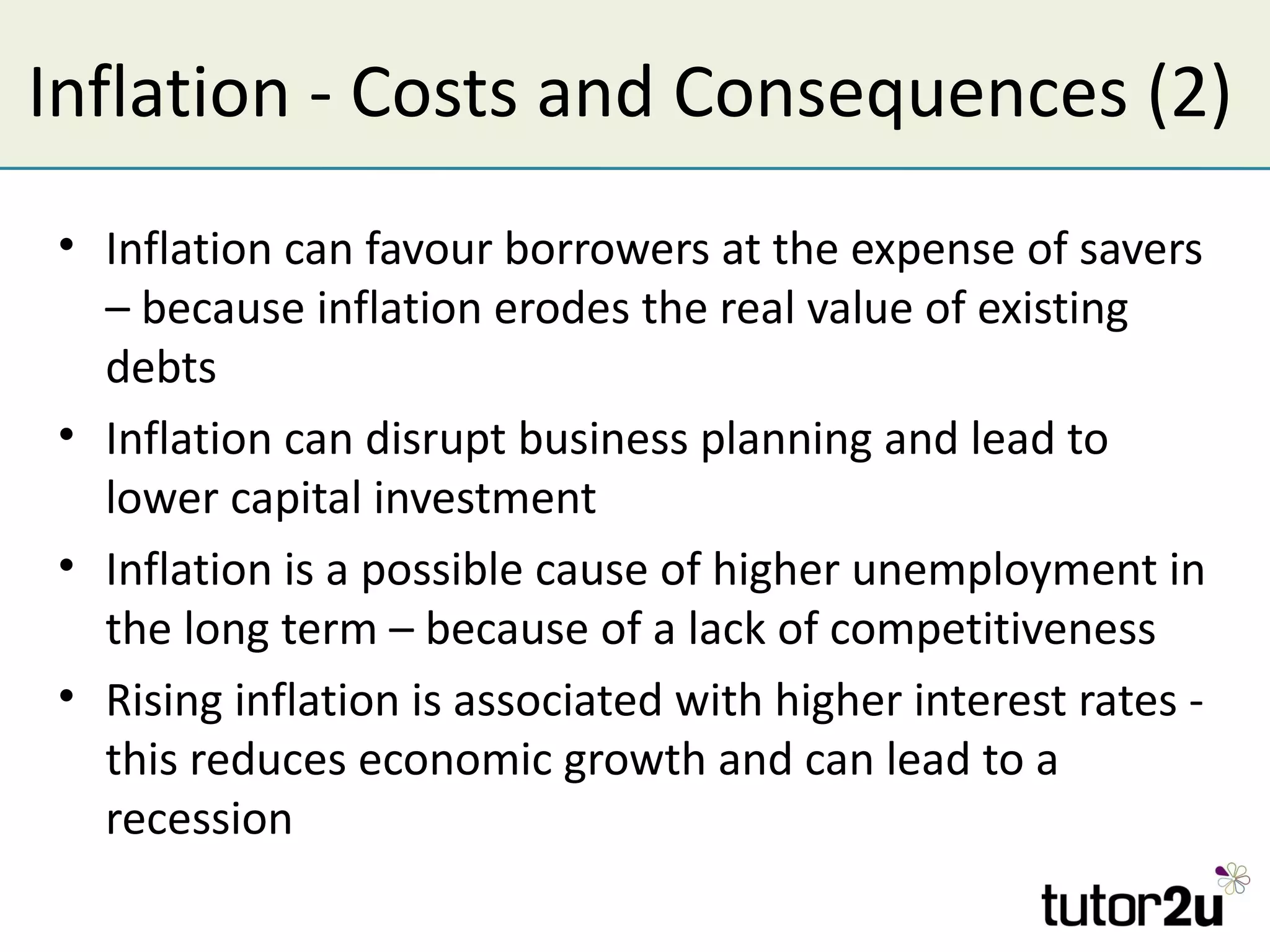 Inflation - Costs and Consequences (2)
• Inflation can favour borrowers at the expense of savers
  – because inflation erodes the real value of existing
  debts
• Inflation can disrupt business planning and lead to
  lower capital investment
• Inflation is a possible cause of higher unemployment in
  the long term – because of a lack of competitiveness
• Rising inflation is associated with higher interest rates -
  this reduces economic growth and can lead to a
  recession
 
