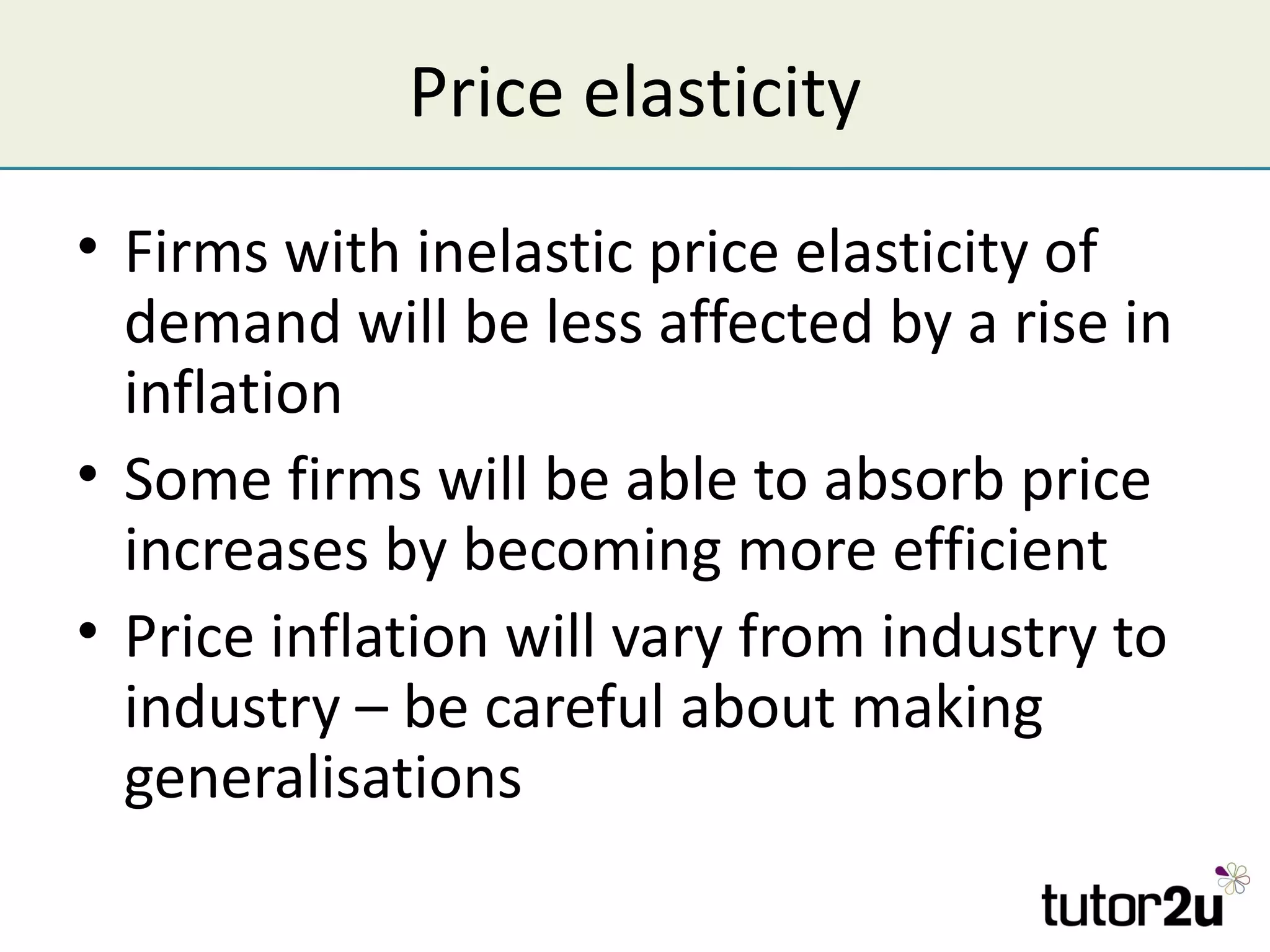 Price elasticity
• Firms with inelastic price elasticity of
  demand will be less affected by a rise in
  inflation
• Some firms will be able to absorb price
  increases by becoming more efficient
• Price inflation will vary from industry to
  industry – be careful about making
  generalisations
 