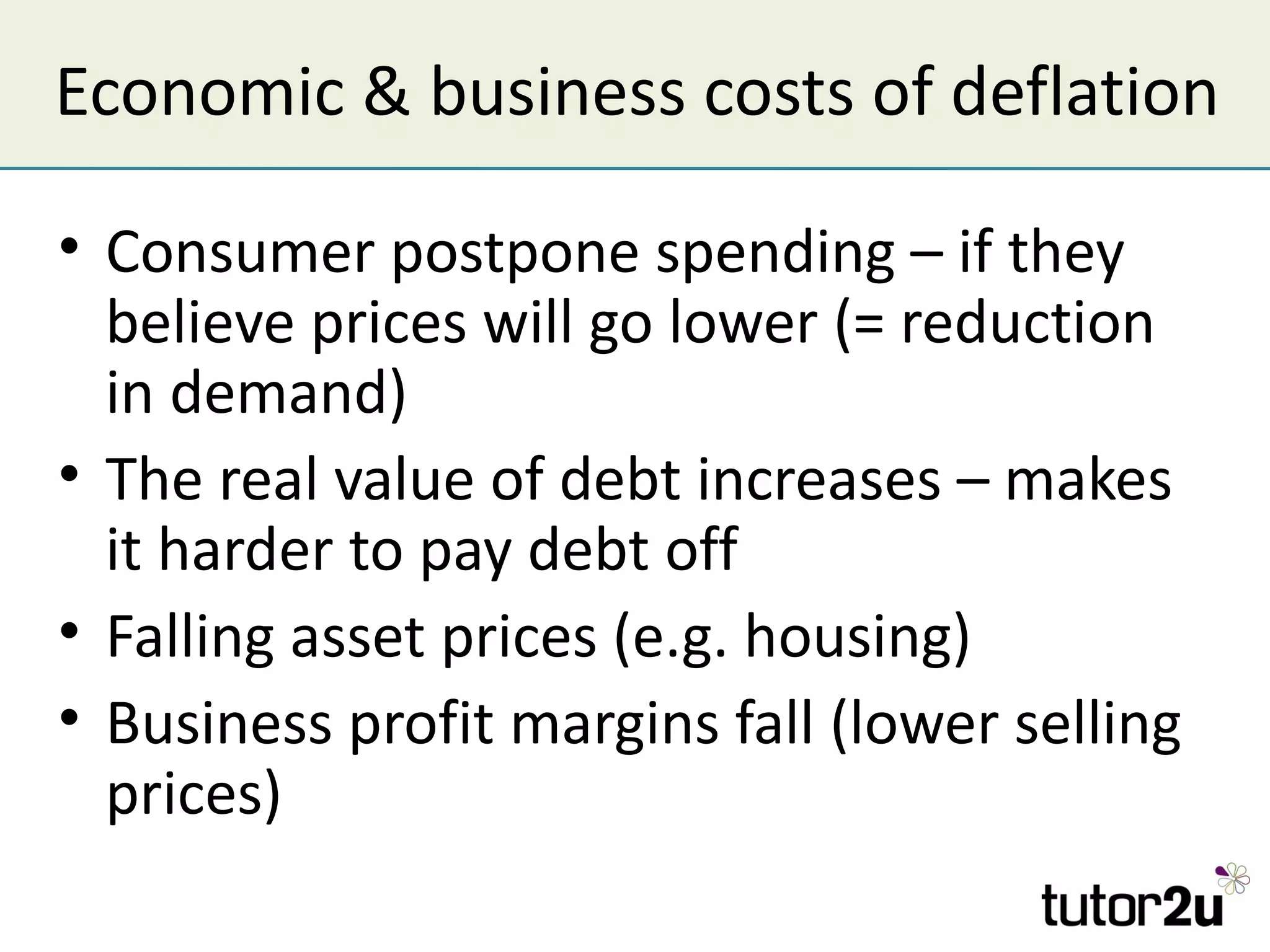 Economic & business costs of deflation

• Consumer postpone spending – if they
  believe prices will go lower (= reduction
  in demand)
• The real value of debt increases – makes
  it harder to pay debt off
• Falling asset prices (e.g. housing)
• Business profit margins fall (lower selling
  prices)
 