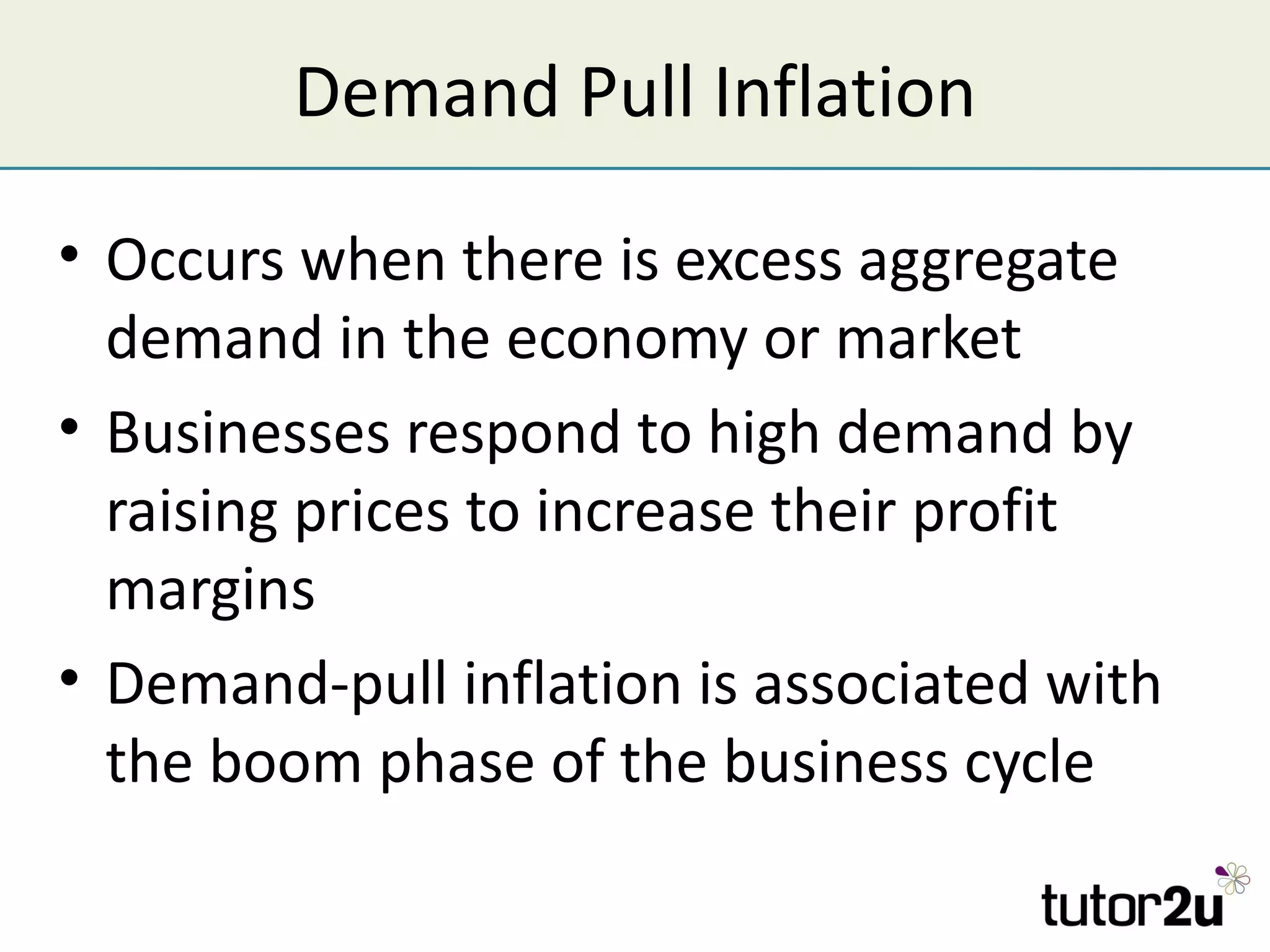 Demand Pull Inflation

• Occurs when there is excess aggregate
  demand in the economy or market
• Businesses respond to high demand by
  raising prices to increase their profit
  margins
• Demand-pull inflation is associated with
  the boom phase of the business cycle
 