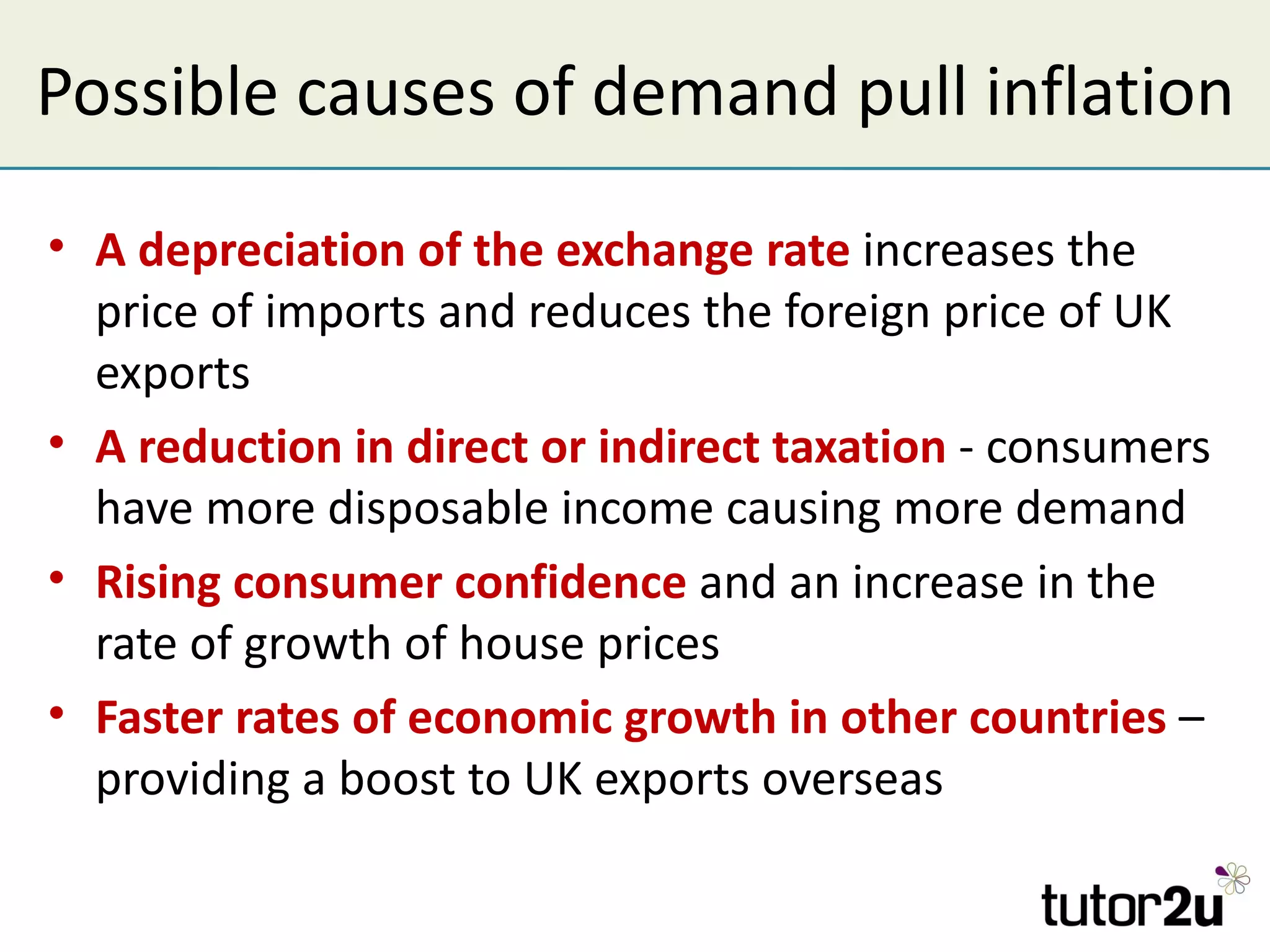 Possible causes of demand pull inflation

• A depreciation of the exchange rate increases the
  price of imports and reduces the foreign price of UK
  exports
• A reduction in direct or indirect taxation - consumers
  have more disposable income causing more demand
• Rising consumer confidence and an increase in the
  rate of growth of house prices
• Faster rates of economic growth in other countries –
  providing a boost to UK exports overseas
 