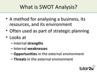 What is SWOT Analysis?
• A method for analysing a business, its
  resources, and its environment
• Often used as part of s...