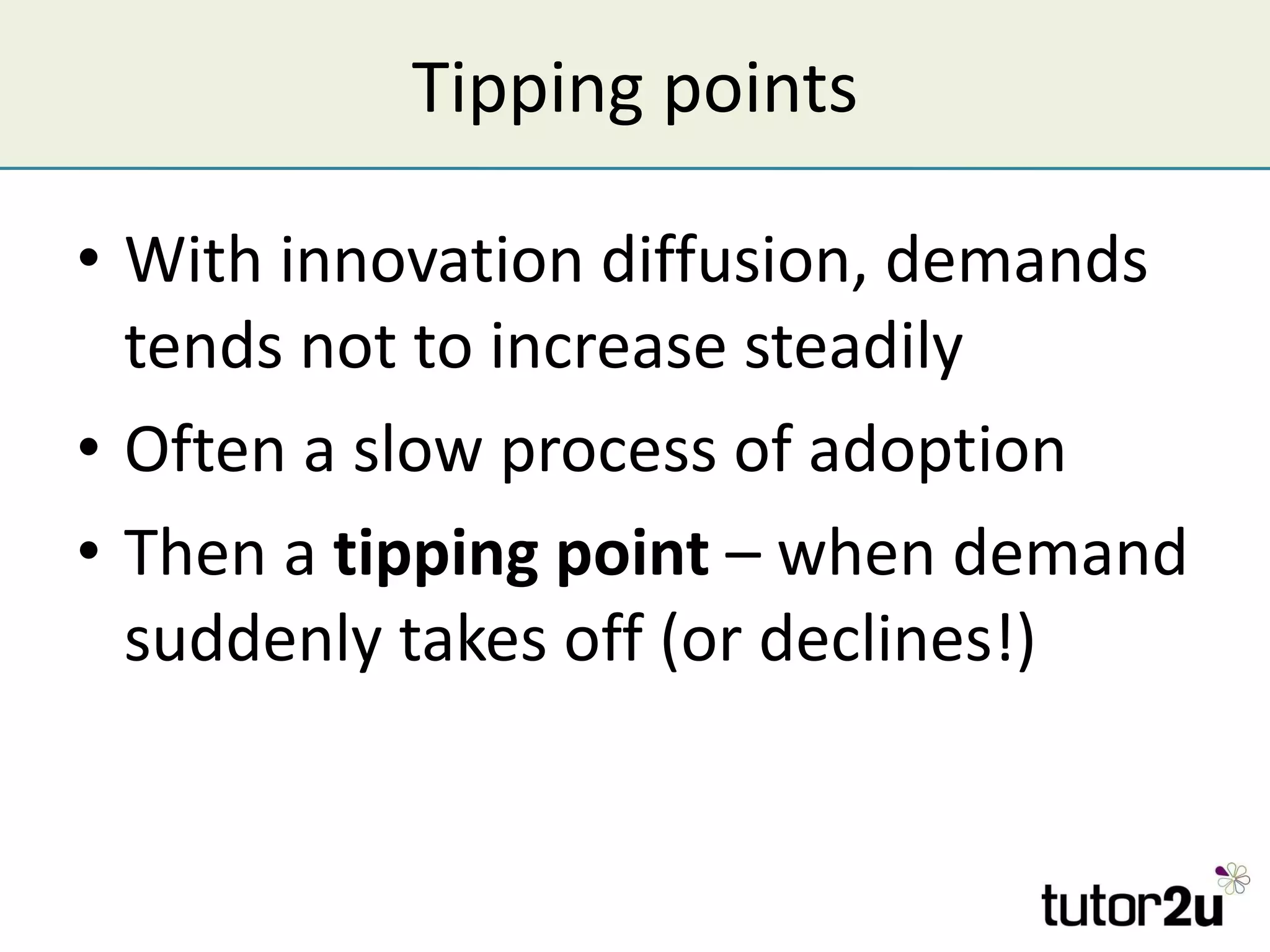Tipping points With innovation diffusion, demands tends not to increase steadily Often a slow process of adoption Then a  tipping point  – when demand suddenly takes off (or declines!) 
