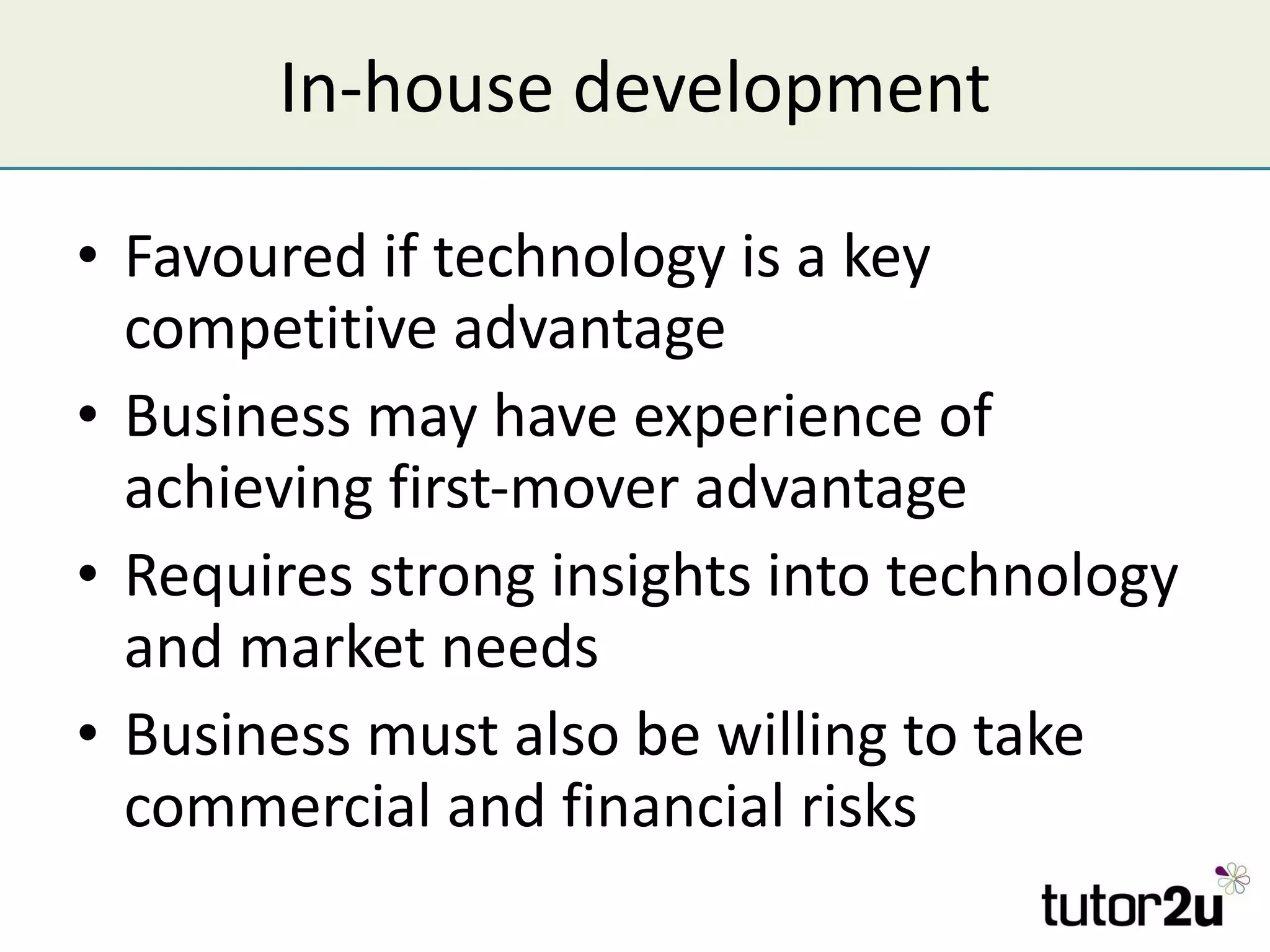 In-house development Favoured if technology is a key competitive advantage Business may have experience of achieving first-mover advantage Requires strong insights into technology and market needs Business must also be willing to take commercial and financial risks 