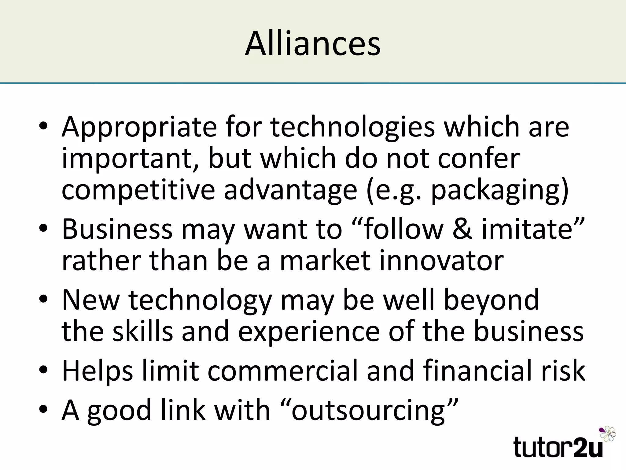 Alliances Appropriate for technologies which are important, but which do not confer competitive advantage (e.g. packaging) Business may want to “follow & imitate” rather than be a market innovator New technology may be well beyond the skills and experience of the business Helps limit commercial and financial risk A good link with “outsourcing” 