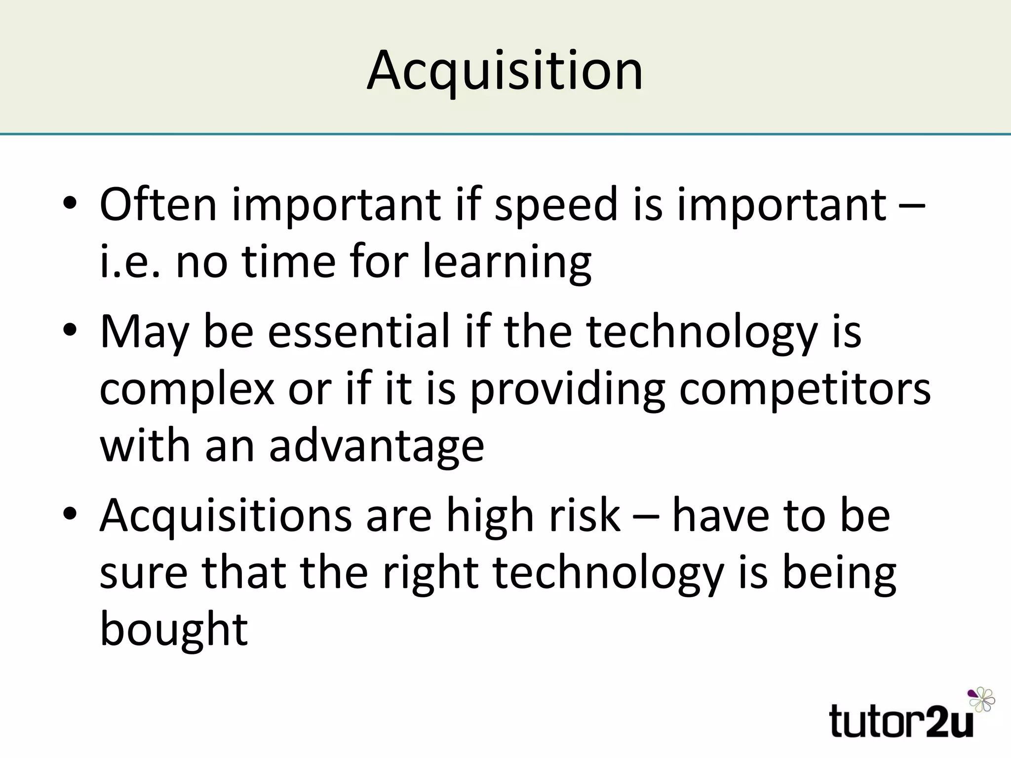 Acquisition Often important if speed is important – i.e. no time for learning May be essential if the technology is complex or if it is providing competitors with an advantage Acquisitions are high risk – have to be sure that the right technology is being bought 
