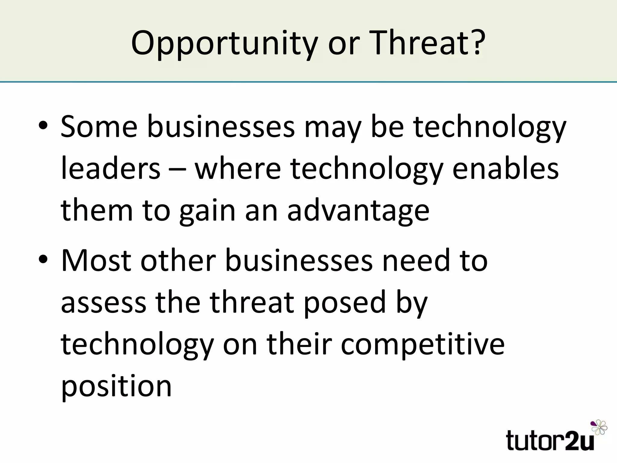 Opportunity or Threat? Some businesses may be technology leaders – where technology enables them to gain an advantage Most other businesses need to assess the threat posed by technology on their competitive position 