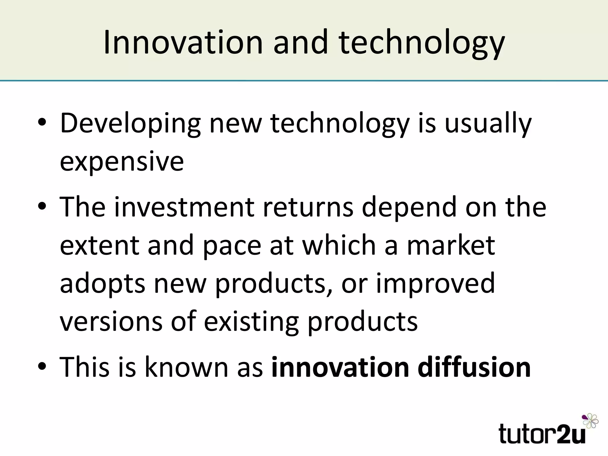 Innovation and technology Developing new technology is usually expensive The investment returns depend on the extent and pace at which a market adopts new products, or improved versions of existing products This is known as  innovation diffusion 