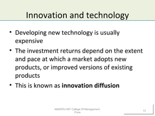 Innovation and technology
• Developing new technology is usually
expensive
• The investment returns depend on the extent
and pace at which a market adopts new
products, or improved versions of existing
products
• This is known as innovation diffusion
MAEER's MIT College Of Management,
Pune
13
 
