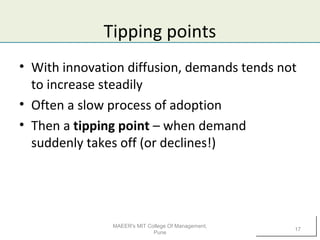 Tipping points
• With innovation diffusion, demands tends not
to increase steadily
• Often a slow process of adoption
• Then a tipping point – when demand
suddenly takes off (or declines!)
MAEER's MIT College Of Management,
Pune
17
 