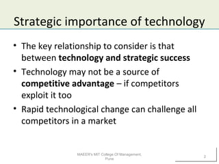Strategic importance of technology
• The key relationship to consider is that
between technology and strategic success
• Technology may not be a source of
competitive advantage – if competitors
exploit it too
• Rapid technological change can challenge all
competitors in a market
MAEER's MIT College Of Management,
Pune
2
 