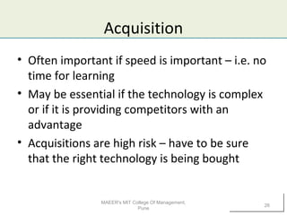 Acquisition
• Often important if speed is important – i.e. no
time for learning
• May be essential if the technology is complex
or if it is providing competitors with an
advantage
• Acquisitions are high risk – have to be sure
that the right technology is being bought
MAEER's MIT College Of Management,
Pune
26
 