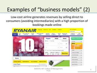 Examples of “business models” (2)
Low-cost airline generates revenues by selling direct to
consumers (avoiding intermediaries) with a high proportion of
bookings made online
MAEER's MIT College Of Management,
Pune
5
 