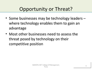 Opportunity or Threat?
• Some businesses may be technology leaders –
where technology enables them to gain an
advantage
• Most other businesses need to assess the
threat posed by technology on their
competitive position
MAEER's MIT College Of Management,
Pune
9
 