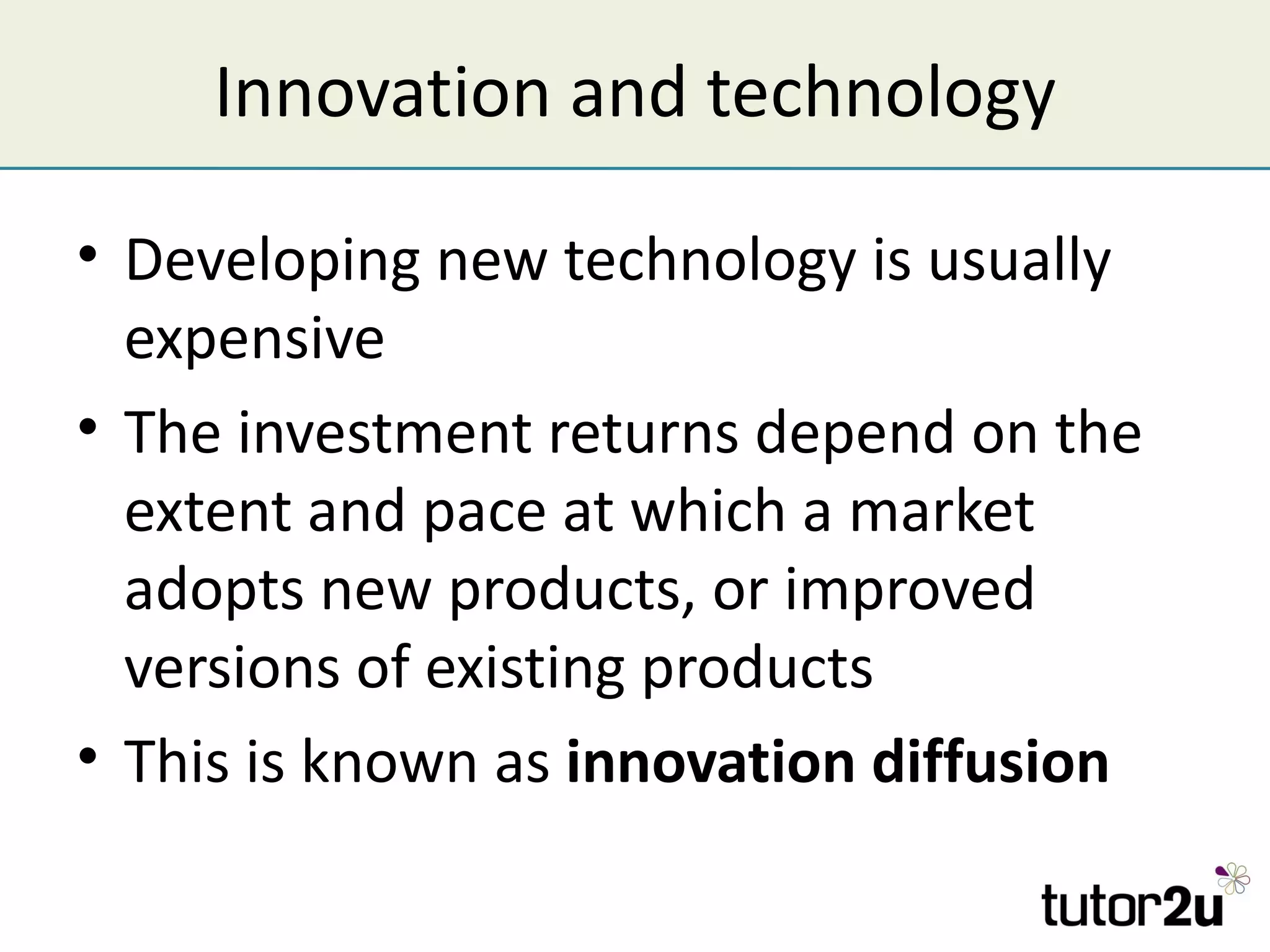 Innovation and technology

• Developing new technology is usually
  expensive
• The investment returns depend on the
  extent and pace at which a market
  adopts new products, or improved
  versions of existing products
• This is known as innovation diffusion
 
