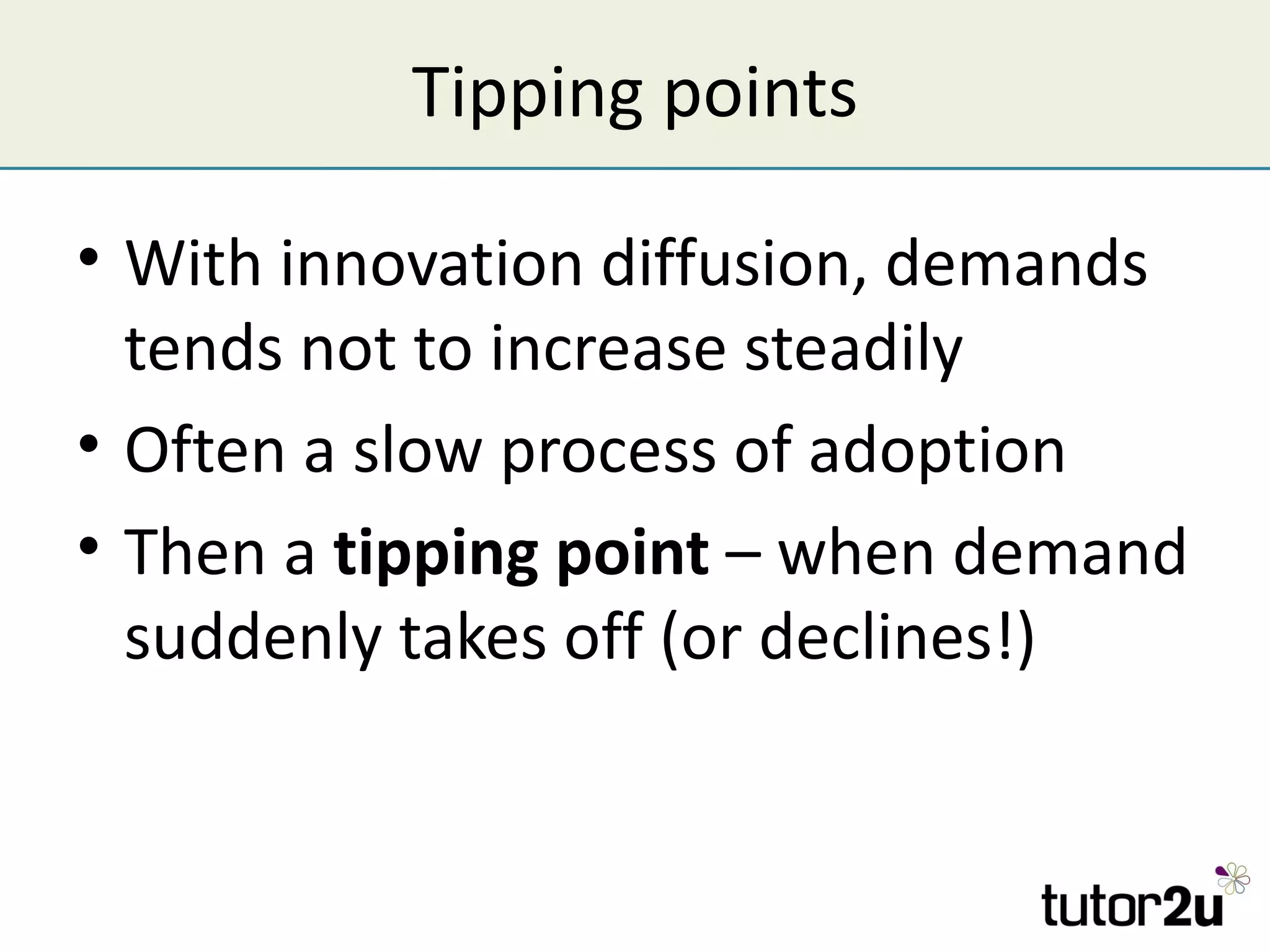Tipping points

• With innovation diffusion, demands
  tends not to increase steadily
• Often a slow process of adoption
• Then a tipping point – when demand
  suddenly takes off (or declines!)
 