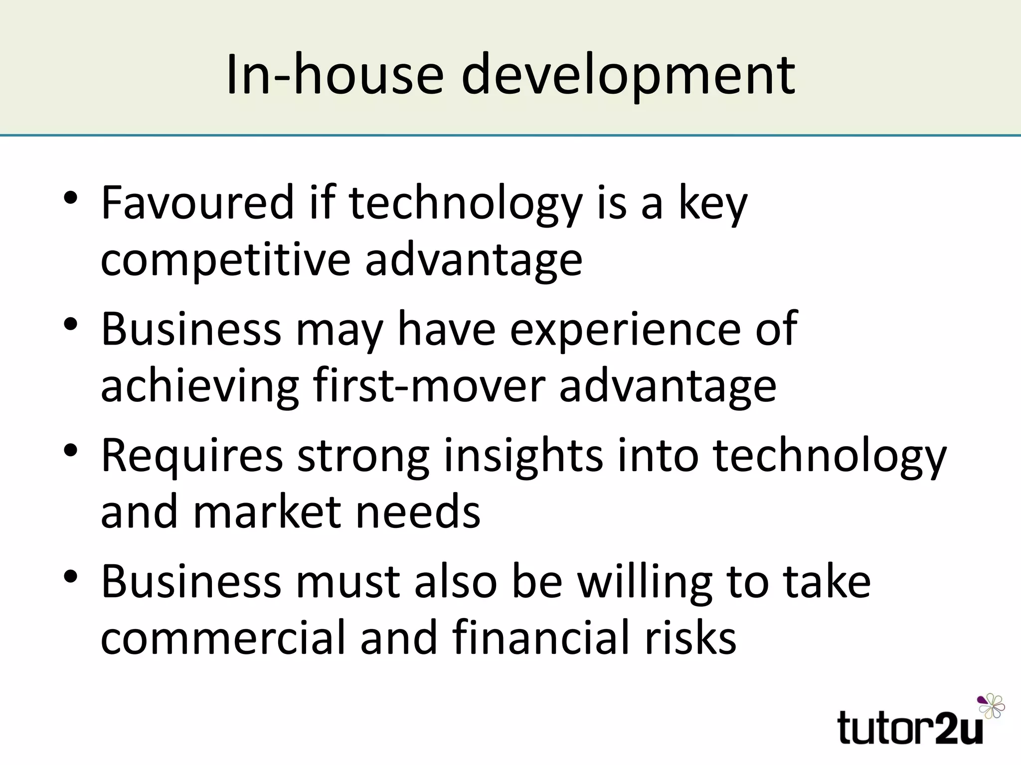 In-house development
• Favoured if technology is a key
  competitive advantage
• Business may have experience of
  achieving first-mover advantage
• Requires strong insights into technology
  and market needs
• Business must also be willing to take
  commercial and financial risks
 