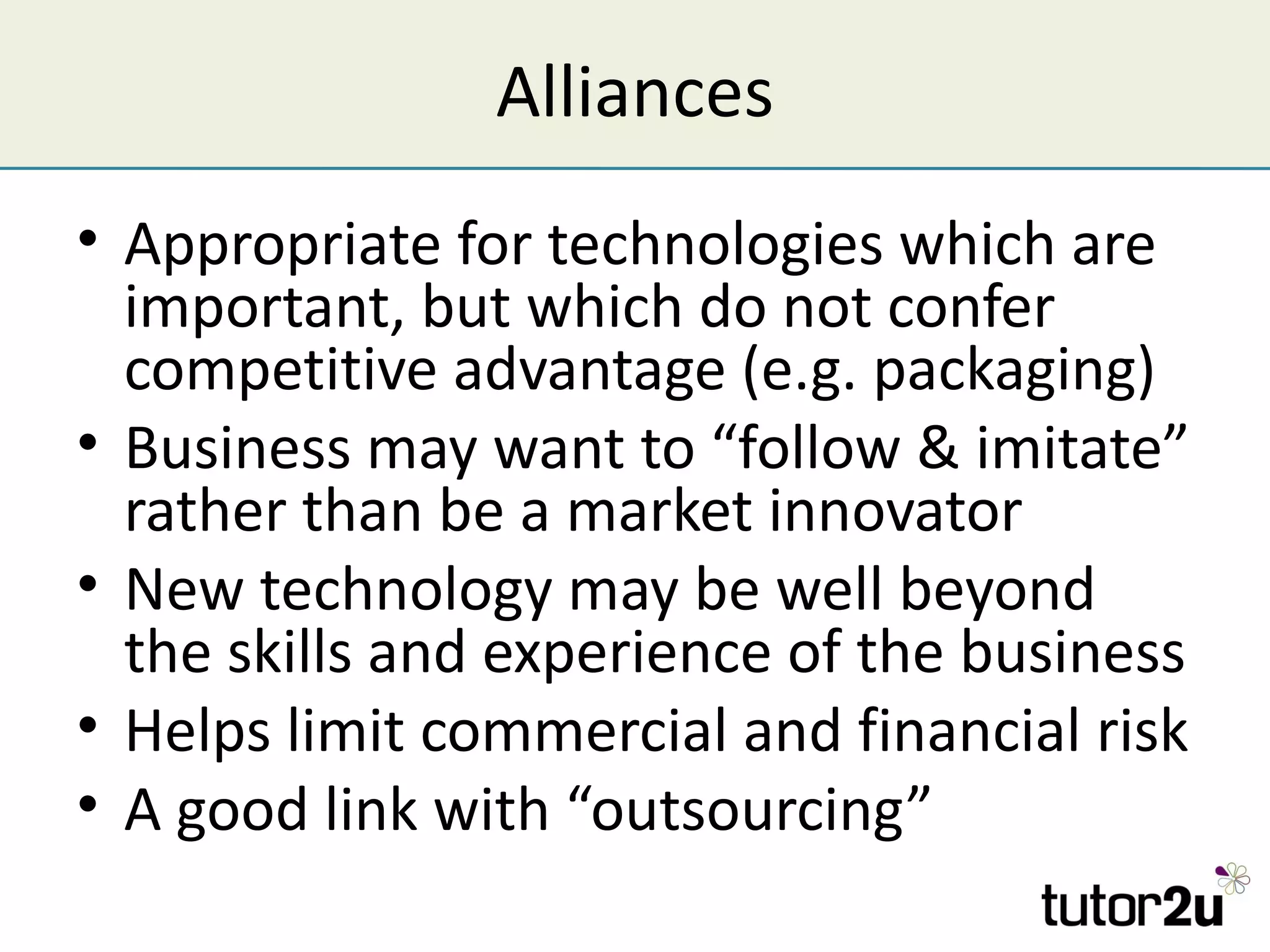 Alliances
• Appropriate for technologies which are
  important, but which do not confer
  competitive advantage (e.g. packaging)
• Business may want to “follow & imitate”
  rather than be a market innovator
• New technology may be well beyond
  the skills and experience of the business
• Helps limit commercial and financial risk
• A good link with “outsourcing”
 
