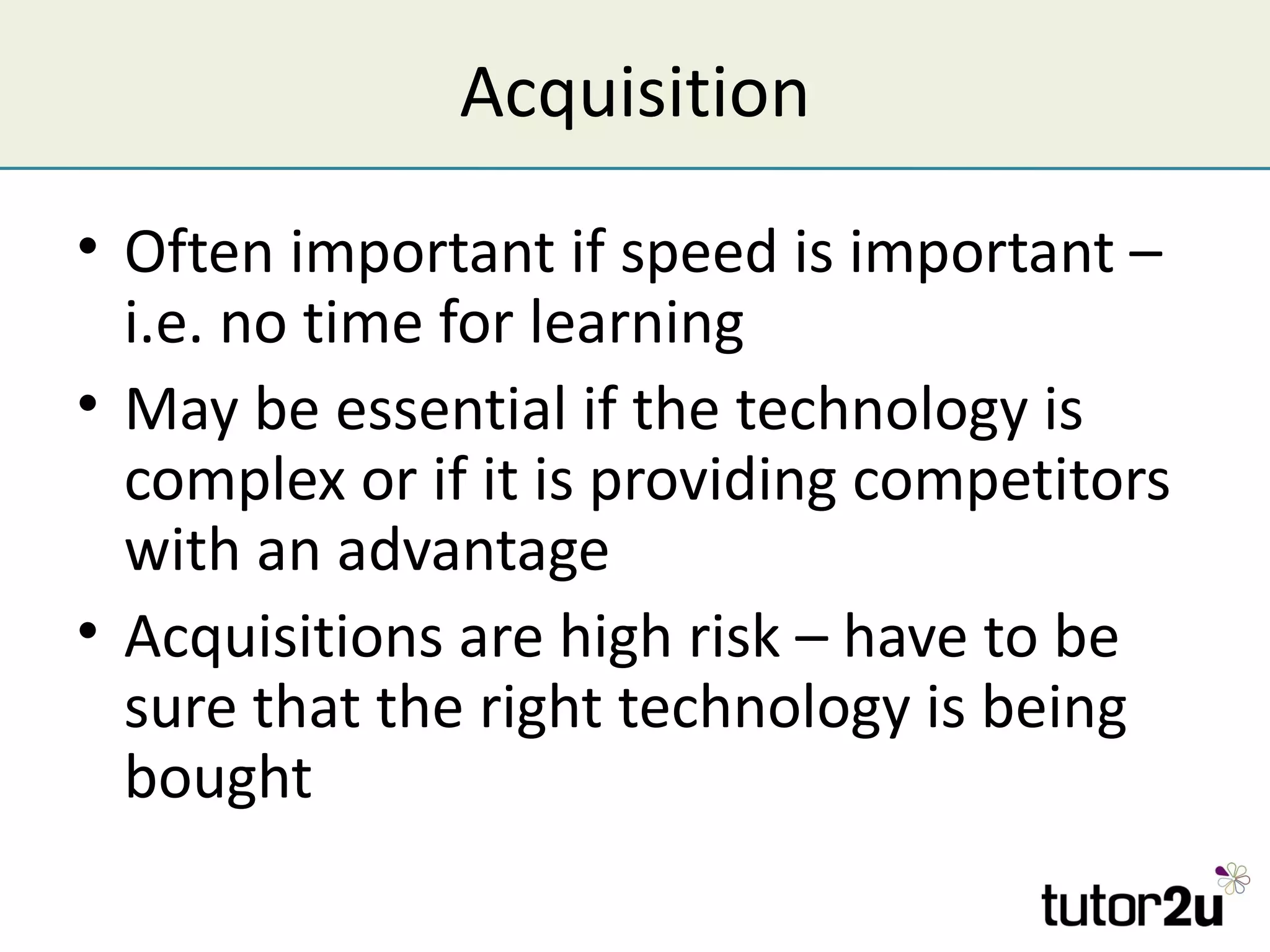 Acquisition
• Often important if speed is important –
  i.e. no time for learning
• May be essential if the technology is
  complex or if it is providing competitors
  with an advantage
• Acquisitions are high risk – have to be
  sure that the right technology is being
  bought
 