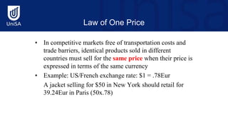Law of One Price
• In competitive markets free of transportation costs and
trade barriers, identical products sold in different
countries must sell for the same price when their price is
expressed in terms of the same currency
• Example: US/French exchange rate: $1 = .78Eur
A jacket selling for $50 in New York should retail for
39.24Eur in Paris (50x.78)
 