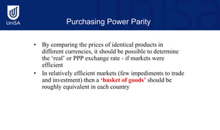 Purchasing Power Parity
• By comparing the prices of identical products in
different currencies, it should be possible to determine
the ‘real’ or PPP exchange rate - if markets were
efficient
• In relatively efficient markets (few impediments to trade
and investment) then a ‘basket of goods’ should be
roughly equivalent in each country
 