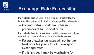 Exchange Rate Forecasting
• Individuals that believe in the efficient market theory
believe that prices reflect all available public information
– Forward rates should be unbiased
predictors of future spot rates
• Individuals that feel there is an inefficient market believe
that prices do not reflect all available information
– Forward exchange rates will not be the
best possible predictor of future spot
exchange rates
– If this is true, it may be worthwhile for
 