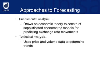 Approaches to Forecasting
• Fundamental analysis…
– Draws on economic theory to construct
sophisticated econometric models for
predicting exchange rate movements
• Technical analysis…
– Uses price and volume data to determine
trends
 