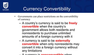 Currency Convertibility
• Governments can place restrictions on the convertibility
of currency
– A country’s currency is said to be freely
convertible when the country’s
government allows both residents and
nonresidents to purchase unlimited
amounts of a foreign currency with it
– A currency is said to be externally
convertible when only nonresidents may
convert it into a foreign currency without
any limitations
 
