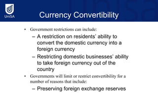 Currency Convertibility
• Government restrictions can include:
– A restriction on residents’ ability to
convert the domestic currency into a
foreign currency
– Restricting domestic businesses’ ability
to take foreign currency out of the
country
• Governments will limit or restrict convertibility for a
number of reasons that include:
– Preserving foreign exchange reserves
 