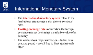 International Monetary System
• The international monetary system refers to the
institutional arrangements that govern exchange
rates.
• Floating exchange rates occur when the foreign
exchange market determines the relative value of a
currency
• The world’s four major currencies – dollar, euro,
yen, and pound – are all free to float against each
other
 
