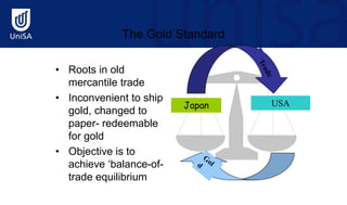 The Gold Standard
• Roots in old
mercantile trade
• Inconvenient to ship
gold, changed to
paper- redeemable
for gold
• Objective is to
achieve ‘balance-of-
trade equilibrium
USA
Japan
 