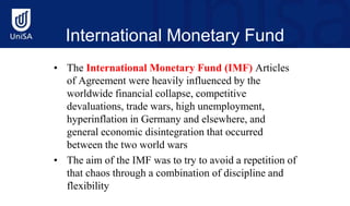 International Monetary Fund
(IMF)
• The International Monetary Fund (IMF) Articles
of Agreement were heavily influenced by the
worldwide financial collapse, competitive
devaluations, trade wars, high unemployment,
hyperinflation in Germany and elsewhere, and
general economic disintegration that occurred
between the two world wars
• The aim of the IMF was to try to avoid a repetition of
that chaos through a combination of discipline and
flexibility
 