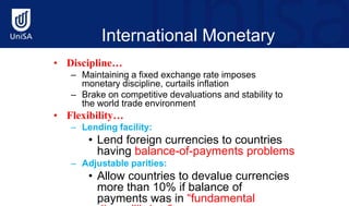 International Monetary
Fund (Cont’d)
• Discipline…
– Maintaining a fixed exchange rate imposes
monetary discipline, curtails inflation
– Brake on competitive devaluations and stability to
the world trade environment
• Flexibility…
– Lending facility:
• Lend foreign currencies to countries
having balance-of-payments problems
– Adjustable parities:
• Allow countries to devalue currencies
more than 10% if balance of
payments was in “fundamental
 