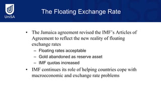 The Floating Exchange Rate
• The Jamaica agreement revised the IMF’s Articles of
Agreement to reflect the new reality of floating
exchange rates
– Floating rates acceptable
– Gold abandoned as reserve asset
– IMF quotas increased
• IMF continues its role of helping countries cope with
macroeconomic and exchange rate problems
 