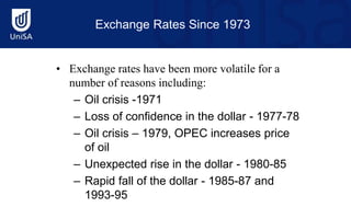 Exchange Rates Since 1973
• Exchange rates have been more volatile for a
number of reasons including:
– Oil crisis -1971
– Loss of confidence in the dollar - 1977-78
– Oil crisis – 1979, OPEC increases price
of oil
– Unexpected rise in the dollar - 1980-85
– Rapid fall of the dollar - 1985-87 and
1993-95
 
