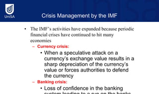 Crisis Management by the IMF
• The IMF’s activities have expanded because periodic
financial crises have continued to hit many
economies
– Currency crisis:
• When a speculative attack on a
currency’s exchange value results in a
sharp depreciation of the currency’s
value or forces authorities to defend
the currency
– Banking crisis:
• Loss of confidence in the banking
 