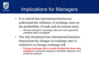 Implications for Managers
• It is critical that international businesses
understand the influence of exchange rates on
the profitability of trade and investment deals
– Adverse changes in exchange rates can make apparently
profitable deals unprofitable
• The risk introduced into international business
transactions by changes in exchange rates is
referred to as foreign exchange risk
– Foreign exchange risk is usually divided into three main
categories: transaction exposure, translation exposure, and
economic exposure
 