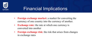Financial Implications
• Foreign exchange market: a market for converting the
currency of one country into the currency of another.
• Exchange rate: the rate at which one currency is
converted into another
• Foreign exchange risk: the risk that arises from changes
in exchange rates
 