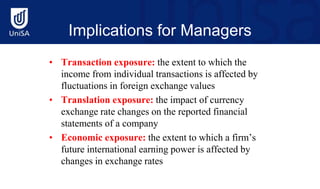 Implications for Managers
• Transaction exposure: the extent to which the
income from individual transactions is affected by
fluctuations in foreign exchange values
• Translation exposure: the impact of currency
exchange rate changes on the reported financial
statements of a company
• Economic exposure: the extent to which a firm’s
future international earning power is affected by
changes in exchange rates
 