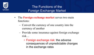 The Functions of the
Foreign Exchange Market
• The Foreign exchange market serves two main
functions:
– Convert the currency of one country into the
currency of another
– Provide some insurance against foreign exchange
risk…
• Foreign exchange risk: the adverse
consequences of unpredictable changes
in the exchange rates
 