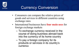 Currency Conversion
• Consumers can compare the relative prices of
goods and services in different countries using
exchange rates
• International businesses have four main uses for
foreign exchange markets
– To exchange currency received in the
course of doing business abroad back
into the currency of its home country
– To pay a foreign company for its
products or services in its country’s
currency
 