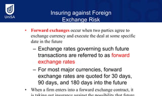Insuring against Foreign
Exchange Risk
• Forward exchanges occur when two parties agree to
exchange currency and execute the deal at some specific
date in the future
– Exchange rates governing such future
transactions are referred to as forward
exchange rates
– For most major currencies, forward
exchange rates are quoted for 30 days,
90 days, and 180 days into the future
• When a firm enters into a forward exchange contract, it
 