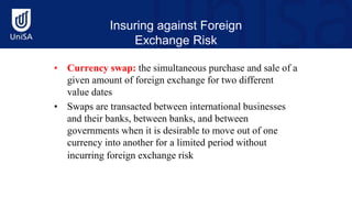 Insuring against Foreign
Exchange Risk
• Currency swap: the simultaneous purchase and sale of a
given amount of foreign exchange for two different
value dates
• Swaps are transacted between international businesses
and their banks, between banks, and between
governments when it is desirable to move out of one
currency into another for a limited period without
incurring foreign exchange risk
 