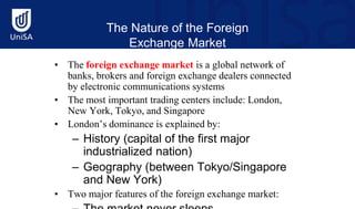 The Nature of the Foreign
Exchange Market
• The foreign exchange market is a global network of
banks, brokers and foreign exchange dealers connected
by electronic communications systems
• The most important trading centers include: London,
New York, Tokyo, and Singapore
• London’s dominance is explained by:
– History (capital of the first major
industrialized nation)
– Geography (between Tokyo/Singapore
and New York)
• Two major features of the foreign exchange market:
 