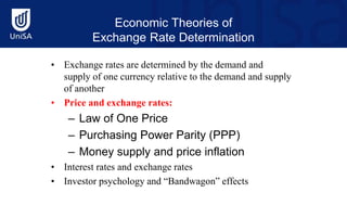 Economic Theories of
Exchange Rate Determination
• Exchange rates are determined by the demand and
supply of one currency relative to the demand and supply
of another
• Price and exchange rates:
– Law of One Price
– Purchasing Power Parity (PPP)
– Money supply and price inflation
• Interest rates and exchange rates
• Investor psychology and “Bandwagon” effects
 