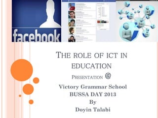 THE ROLE OF ICT IN
EDUCATION
PRESENTATION

@

Victory Grammar School
BUSSA DAY 2013
By
Doyin Talabi

 