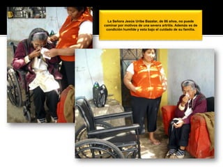 La Señora Jesús Uribe Bazalar, de 86 años, no puede caminar por motivos de una severa artritis. Además es de condición humilde y esta bajo el cuidado de su familia. 