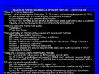 Management-Of-Technology                                   Copyright © 2001 Alex Coman
         Business Action: Komatsu’s strategic Roll-out – Skinning the
Maru-C: “Encircle Caterpillar”
                                              Cat
Protect home market against Caterpillar (’81:50% world earth-moving equipment vs.16%)
     Licensing deals with: Cummins Engine, International Harvester.
     Acquire technology and establish benchmarks.
     Project Ace: Advance quality of small and medium-sized bulldozers above Caterpillar’s
     Quality Circles companywide to provide training for all employees
Reduce cost while maintaining quality
     Cost Down
     Total Cost Down
Make Komatsu an international enterprise and build export markets
     Develop Eastern bloc countries
     Komatsu Europe marketing subsidiary established
     Komatsu America established
     Project B to improve durability and reliability and reduce cost of large bulldozers
     Project C to improve payloaders
     Project D to improve Hydraulic excavators
     Establish presale and service department to assist construction projects in newly
     industrializing countries
Respond to external shocks that threaten markets
     V-10 program to reduce costs by 10%; reduce parts by 20%.
     ¥180 program to budget companywide for ¥180/$ when exchange rate was ¥240/$
     Response to Oil Crisis: Project E establish teams to redouble cost and quality efforts.
Create new products and markets
     Accelerate product development to expand line.
     Future and Frontiers program to identify new businesses based on society’s needs
     and company know-how.
     EPOCHS: reconcile greater product variety with improved production efficiencies.
Alex@coman.org Tel:(972)3-510-1768 -8- Fax:(972)3-516-8960 www.coman.org
(’84:Caterpillar=43% world earth-moving equipment vs.Komatsu=25%)                   ARENA
 